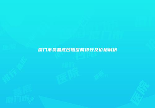 厦门市鼻基底凹陷医院排行及价格解析