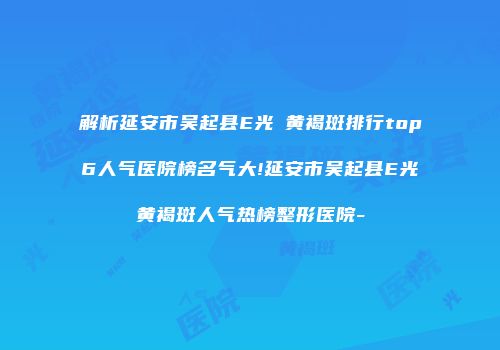 解析延安市吴起县E光袪黄褐斑排行top6人气医院榜名气大!延安市吴起县E光袪黄褐斑人气热榜整形医院-