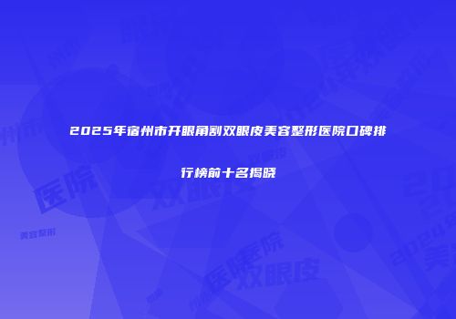 2025年宿州市开眼角割双眼皮美容整形医院口碑排行榜前十名揭晓