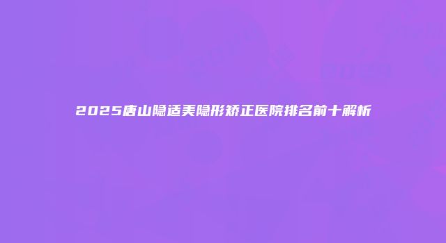 2025唐山隐适美隐形矫正医院排名前十解析