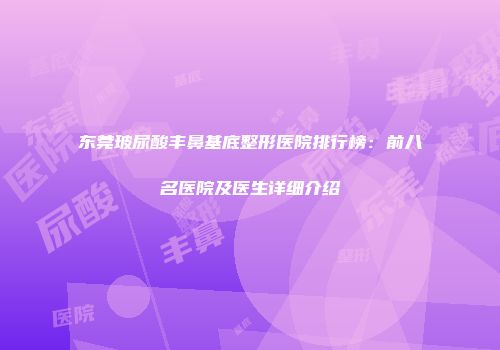 东莞玻尿酸丰鼻基底整形医院排行榜：前八名医院及医生详细介绍