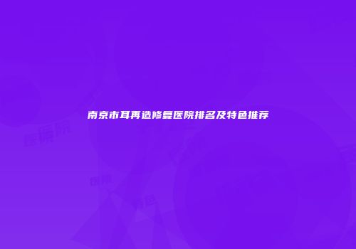 南京市耳再造修复医院排名及特色推荐