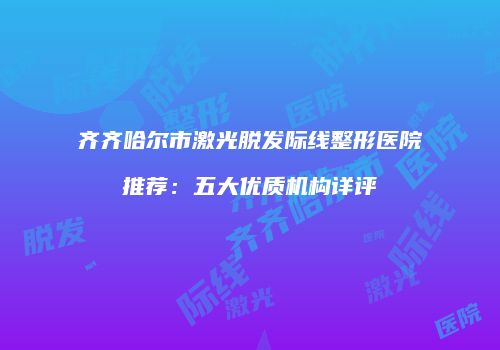 齐齐哈尔市激光脱发际线整形医院推荐：五大优质机构详评