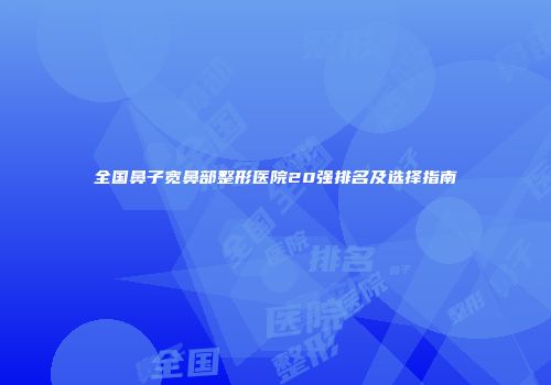 全国鼻子宽鼻部整形医院20强排名及选择指南