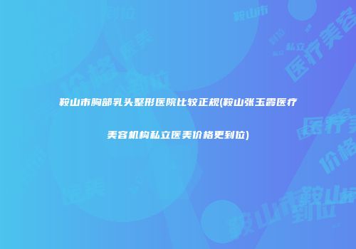 鞍山市胸部乳头整形医院比较正规(鞍山张玉霞医疗美容机构私立医美价格更到位)