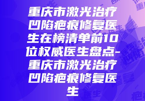 重庆市激光治疗凹陷疤痕修复医生在榜清单前10位权威医生盘点-重庆市激光治疗凹陷疤痕修复医生