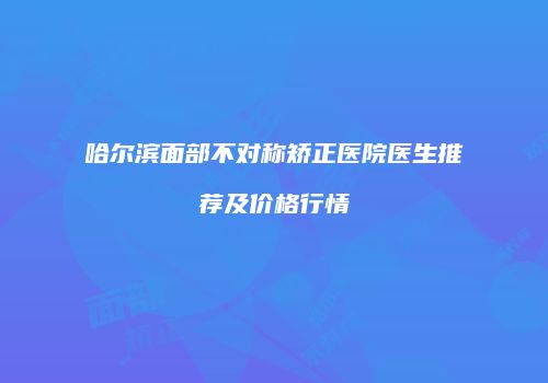 哈尔滨面部不对称矫正医院医生推荐及价格行情