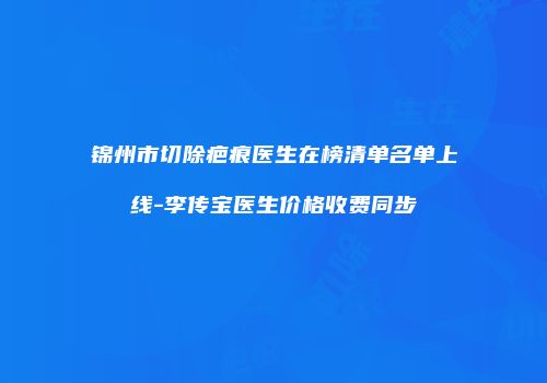 锦州市切除疤痕医生在榜清单名单上线-李传宝医生价格收费同步