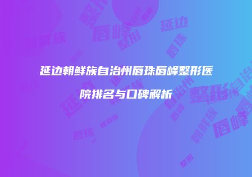 延边朝鲜族自治州唇珠唇峰整形医院排名与口碑解析