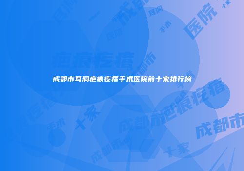 成都市耳洞疤痕疙瘩手术医院前十家排行榜