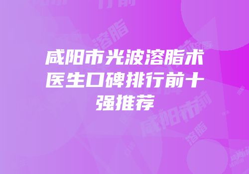 咸阳市光波溶脂术医生口碑排行前十强推荐