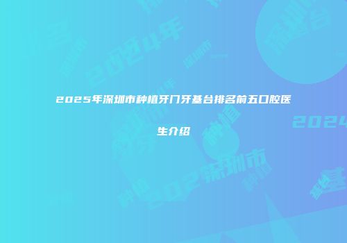 2025年深圳市种植牙门牙基台排名前五口腔医生介绍