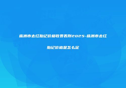 株洲市去红胎记价格收费表附2025-株洲市去红胎记价格是怎么定