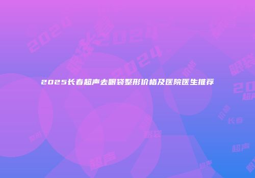 2025长春超声去眼袋整形价格及医院医生推荐