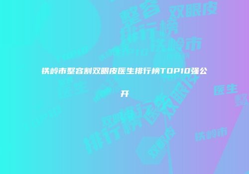 铁岭市整容割双眼皮医生排行榜TOP10强公开