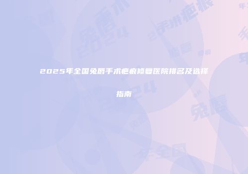 2025年全国兔唇手术疤痕修复医院排名及选择指南