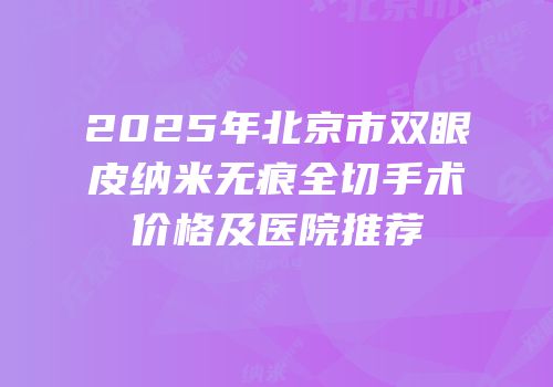 2025年北京市双眼皮纳米无痕全切手术价格及医院推荐