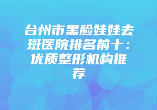 台州市黑脸娃娃去斑医院排名前十：优质整形机构推荐
