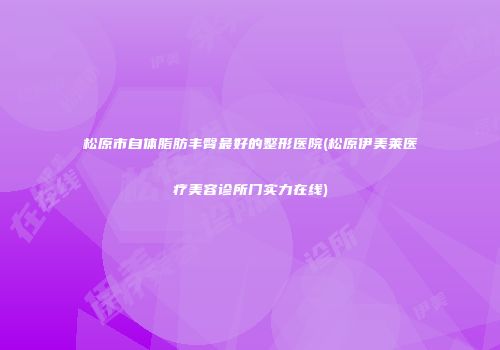 松原市自体脂肪丰臀最好的整形医院(松原伊美莱医疗美容诊所门实力在线)