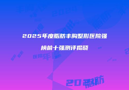 2025年度脂肪丰胸整形医院强榜前十强测评揭晓