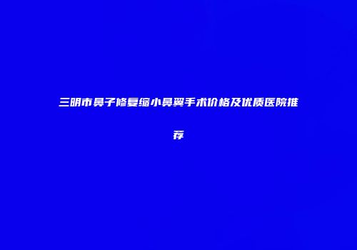 三明市鼻子修复缩小鼻翼手术价格及优质医院推荐