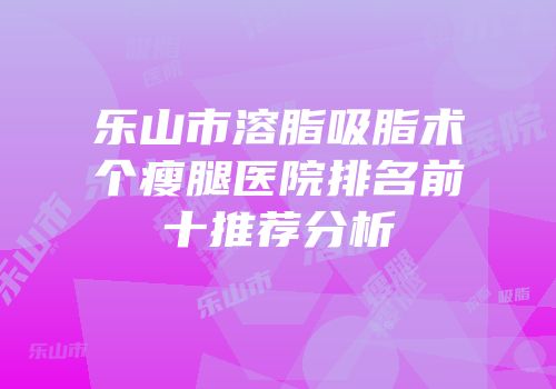乐山市溶脂吸脂术个瘦腿医院排名前十推荐分析