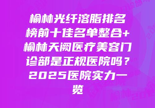 榆林光纤溶脂排名榜前十佳名单整合+榆林天阙医疗美容门诊部是正规医院吗？2025医院实力一览