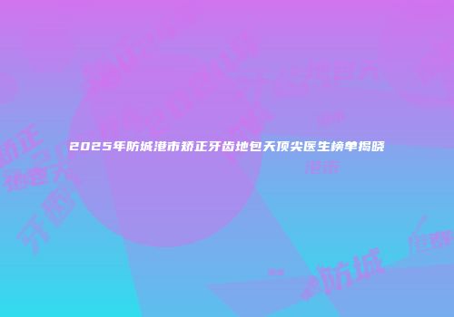 2025年防城港市矫正牙齿地包天顶尖医生榜单揭晓