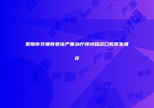 贵阳市牙槽骨萎缩严重治疗领域知名口腔医生推荐