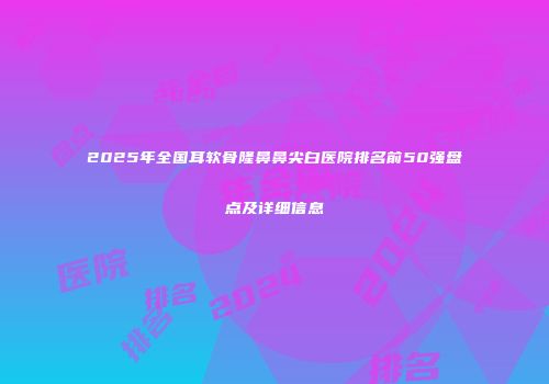 2025年全国耳软骨隆鼻鼻尖白医院排名前50强盘点及详细信息