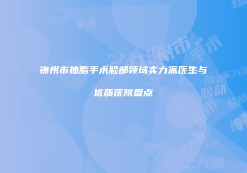 锦州市抽脂手术脸部领域实力派医生与优质医院盘点