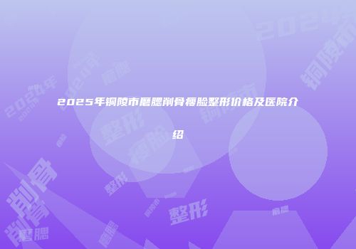 2025年铜陵市磨腮削骨瘦脸整形价格及医院介绍