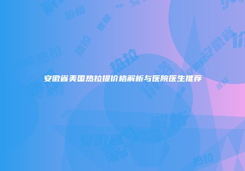安徽省美国热拉提价格解析与医院医生推荐