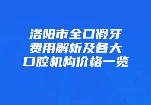 洛阳市全口假牙费用解析及各大口腔机构价格一览