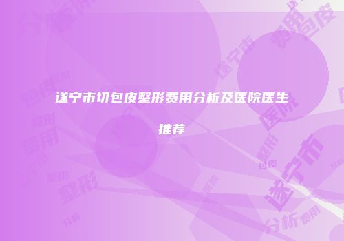 遂宁市切包皮整形费用分析及医院医生推荐