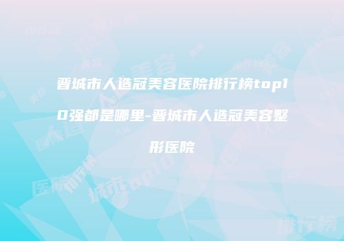 晋城市人造冠美容医院排行榜top10强都是哪里-晋城市人造冠美容整形医院