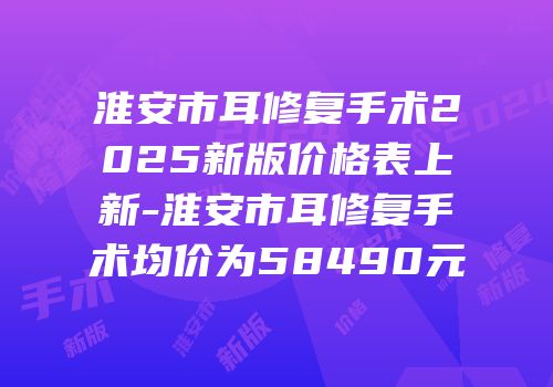 淮安市耳修复手术2025新版价格表上新-淮安市耳修复手术均价为58490元