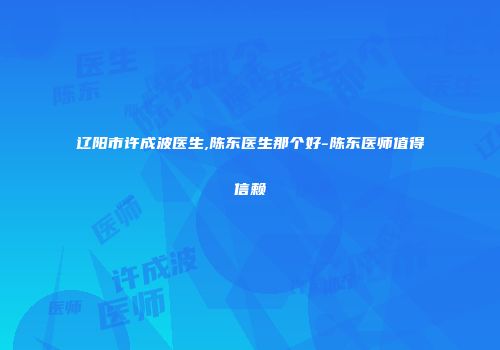 辽阳市许成波医生,陈东医生那个好-陈东医师值得信赖
