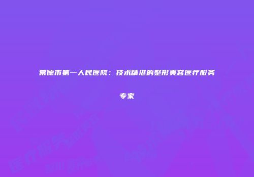 常德市第一人民医院：技术精湛的整形美容医疗服务专家