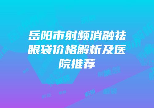 岳阳市射频消融祛眼袋价格解析及医院推荐