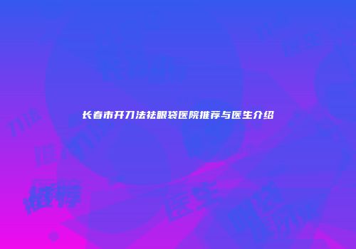 长春市开刀法祛眼袋医院推荐与医生介绍