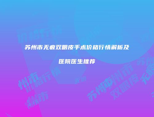 苏州市无痕双眼皮手术价格行情解析及医院医生推荐