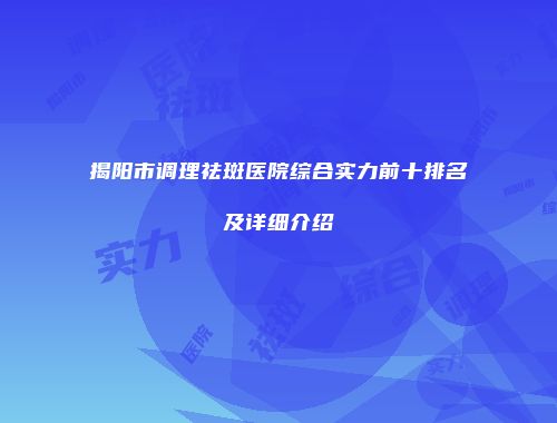 揭阳市调理祛斑医院综合实力前十排名及详细介绍