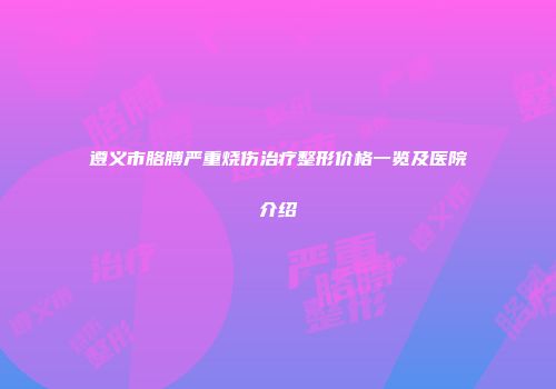 遵义市胳膊严重烧伤治疗整形价格一览及医院介绍