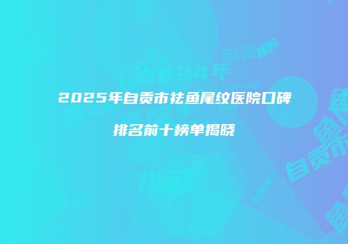 2025年自贡市祛鱼尾纹医院口碑排名前十榜单揭晓