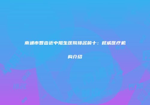 南通市智齿近中阻生医院排名前十：权威医疗机构介绍