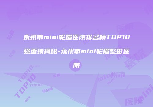 永州市mini轮眉医院排名榜TOP10强重磅揭秘-永州市mini轮眉整形医院