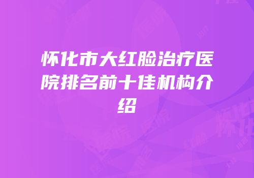 怀化市大红脸治疗医院排名前十佳机构介绍