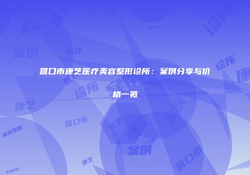 营口市康艺医疗美容整形诊所：案例分享与价格一览