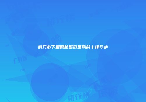 荆门市下垂眼睑整形医院前十排行榜
